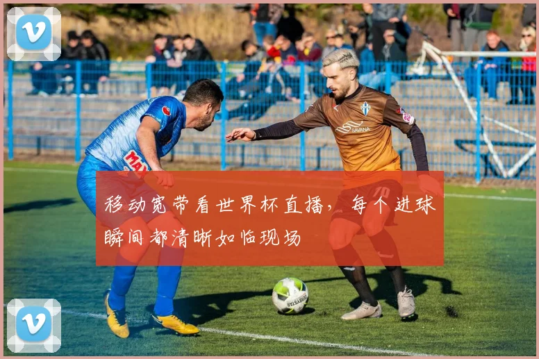 移动宽带看世界杯直播，每个进球瞬间都清晰如临现场