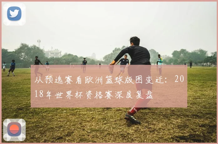 从预选赛看欧洲篮球版图变迁：2018年世界杯资格赛深度复盘