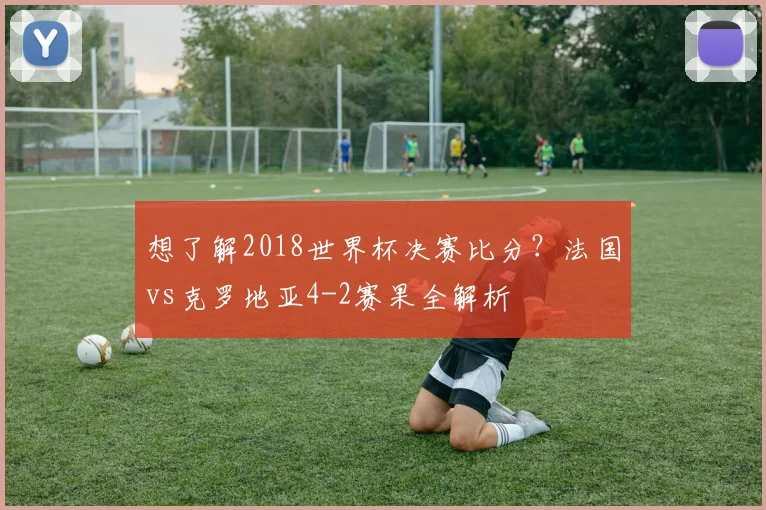 想了解2018世界杯决赛比分？法国vs克罗地亚4-2赛果全解析