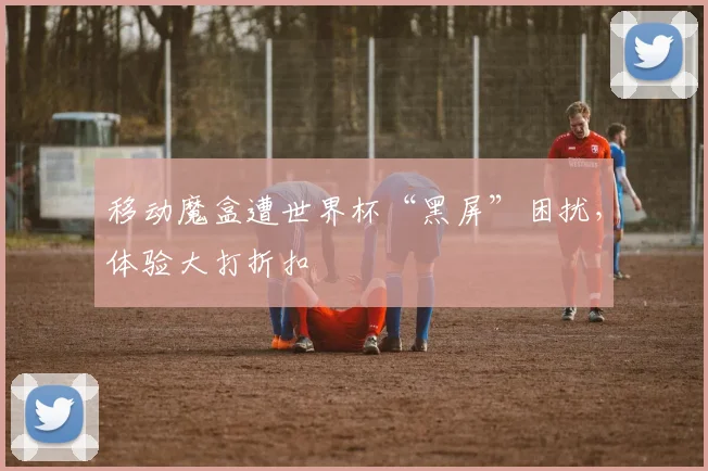 移动魔盒遭世界杯“黑屏”困扰，体验大打折扣