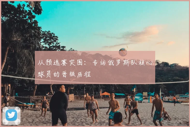 从预选赛突围：专访俄罗斯队核心球员的晋级历程