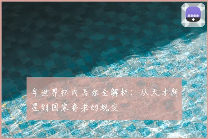 年世界杯内马尔全解析:从天才新星到国家脊梁的蜕变